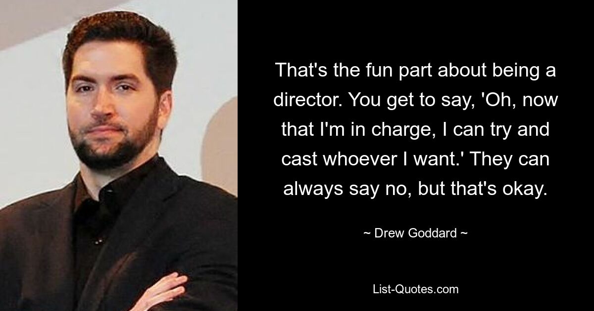 That's the fun part about being a director. You get to say, 'Oh, now that I'm in charge, I can try and cast whoever I want.' They can always say no, but that's okay. — © Drew Goddard