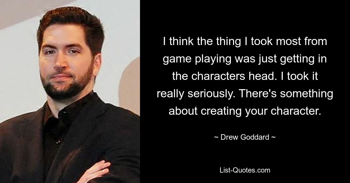 I think the thing I took most from game playing was just getting in the characters head. I took it really seriously. There's something about creating your character. — © Drew Goddard