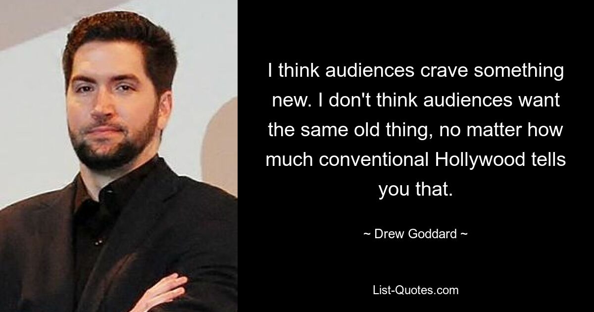 I think audiences crave something new. I don't think audiences want the same old thing, no matter how much conventional Hollywood tells you that. — © Drew Goddard