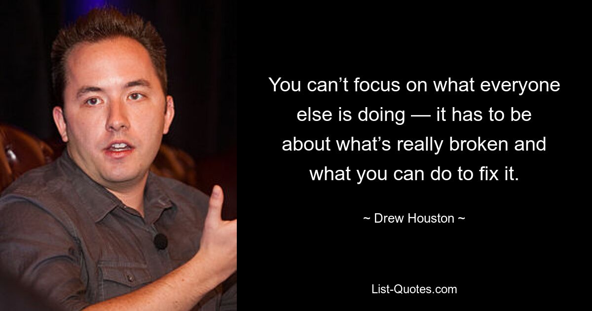 You can’t focus on what everyone else is doing — it has to be about what’s really broken and what you can do to fix it. — © Drew Houston