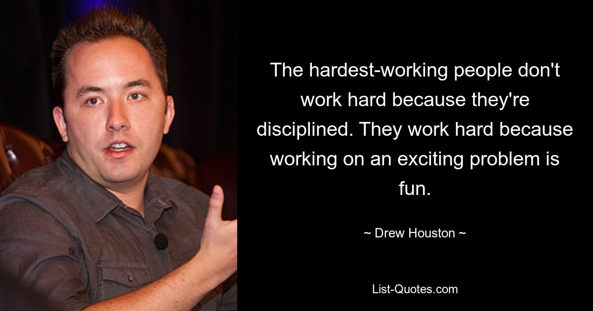 The hardest-working people don't work hard because they're disciplined. They work hard because working on an exciting problem is fun. — © Drew Houston