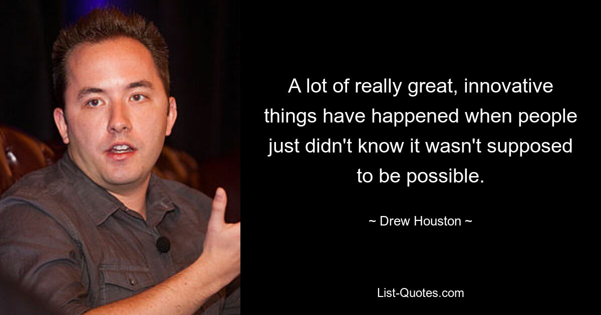 A lot of really great, innovative things have happened when people just didn't know it wasn't supposed to be possible. — © Drew Houston