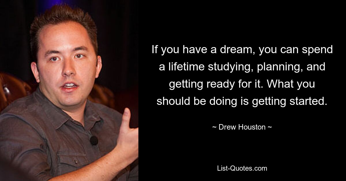 If you have a dream, you can spend a lifetime studying, planning, and getting ready for it. What you should be doing is getting started. — © Drew Houston