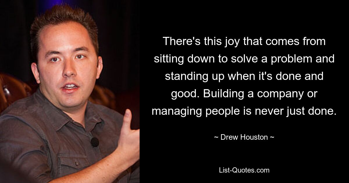 There's this joy that comes from sitting down to solve a problem and standing up when it's done and good. Building a company or managing people is never just done. — © Drew Houston