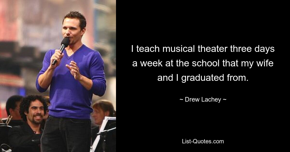 I teach musical theater three days a week at the school that my wife and I graduated from. — © Drew Lachey