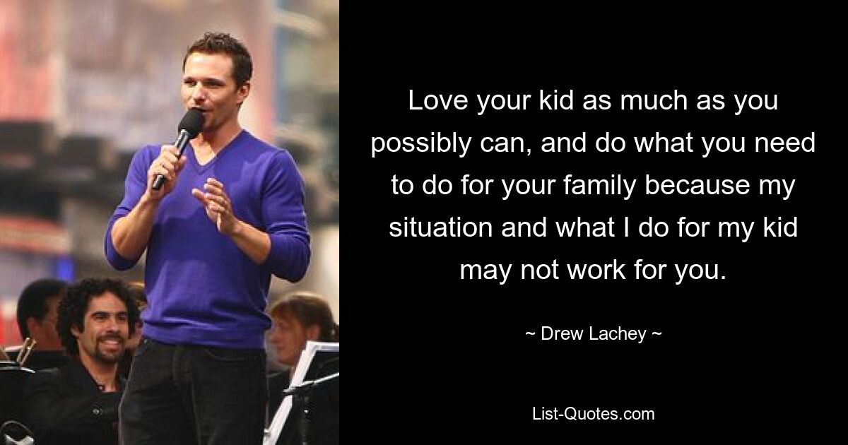 Love your kid as much as you possibly can, and do what you need to do for your family because my situation and what I do for my kid may not work for you. — © Drew Lachey