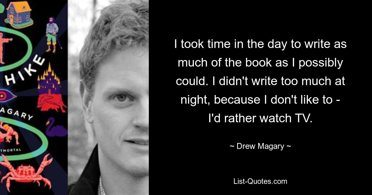 I took time in the day to write as much of the book as I possibly could. I didn't write too much at night, because I don't like to - I'd rather watch TV. — © Drew Magary