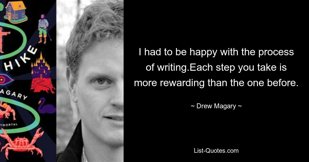 I had to be happy with the process of writing.Each step you take is more rewarding than the one before. — © Drew Magary