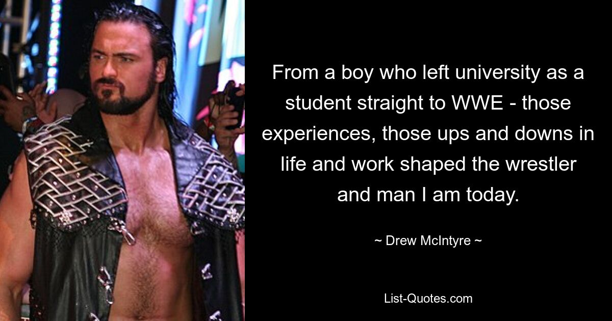 From a boy who left university as a student straight to WWE - those experiences, those ups and downs in life and work shaped the wrestler and man I am today. — © Drew McIntyre