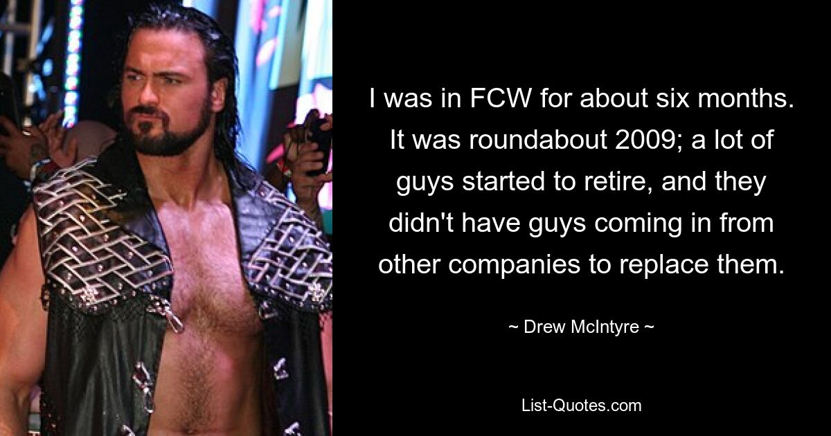 I was in FCW for about six months. It was roundabout 2009; a lot of guys started to retire, and they didn't have guys coming in from other companies to replace them. — © Drew McIntyre