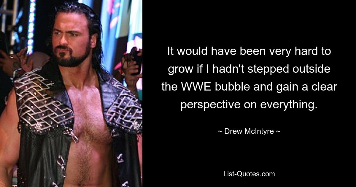 It would have been very hard to grow if I hadn't stepped outside the WWE bubble and gain a clear perspective on everything. — © Drew McIntyre