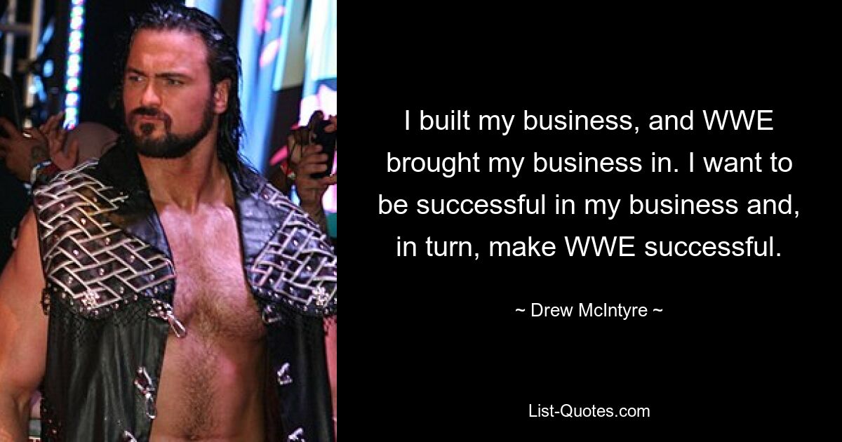 I built my business, and WWE brought my business in. I want to be successful in my business and, in turn, make WWE successful. — © Drew McIntyre