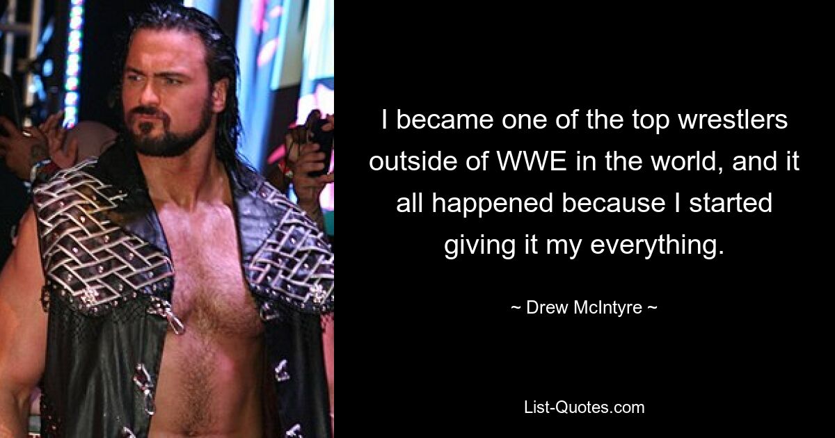 I became one of the top wrestlers outside of WWE in the world, and it all happened because I started giving it my everything. — © Drew McIntyre