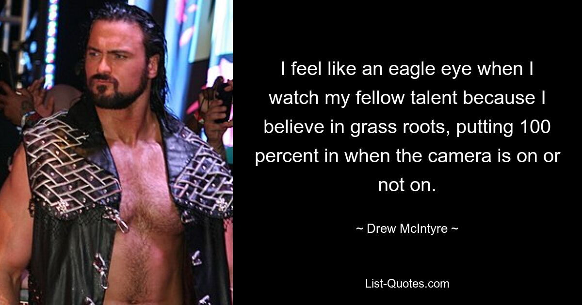 I feel like an eagle eye when I watch my fellow talent because I believe in grass roots, putting 100 percent in when the camera is on or not on. — © Drew McIntyre