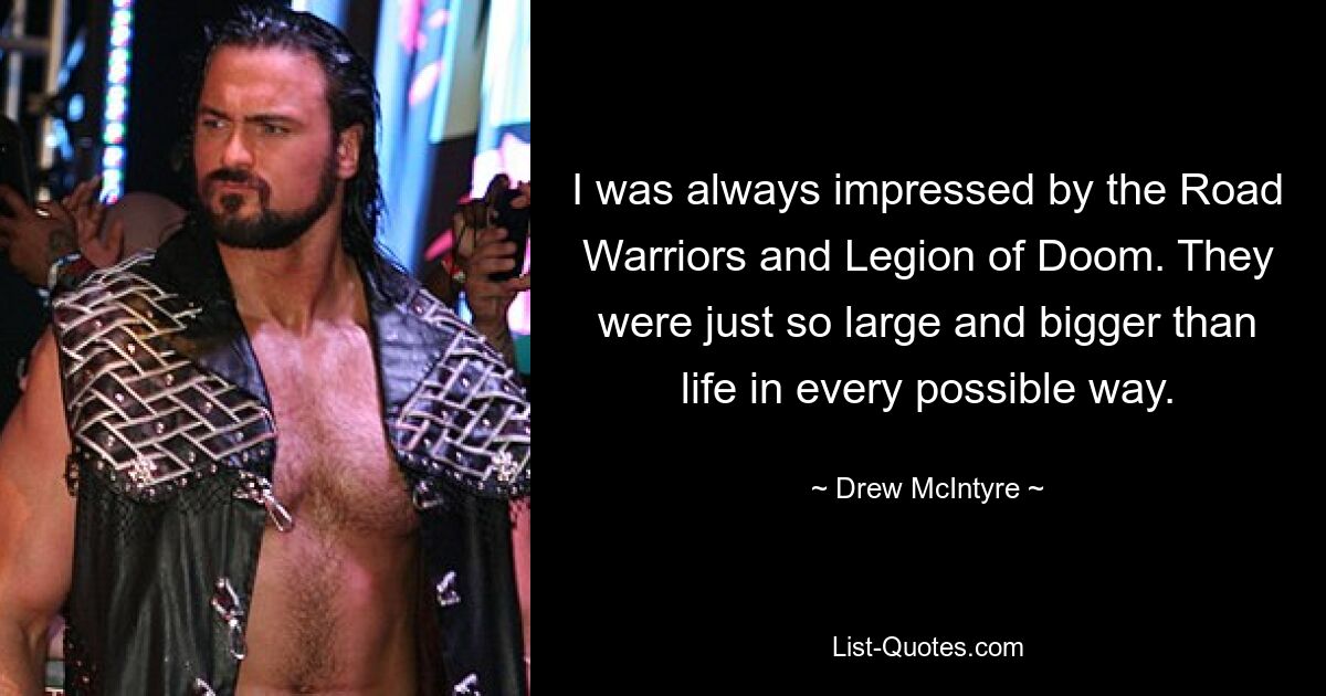 I was always impressed by the Road Warriors and Legion of Doom. They were just so large and bigger than life in every possible way. — © Drew McIntyre