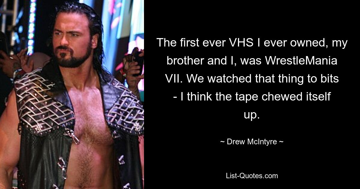 The first ever VHS I ever owned, my brother and I, was WrestleMania VII. We watched that thing to bits - I think the tape chewed itself up. — © Drew McIntyre