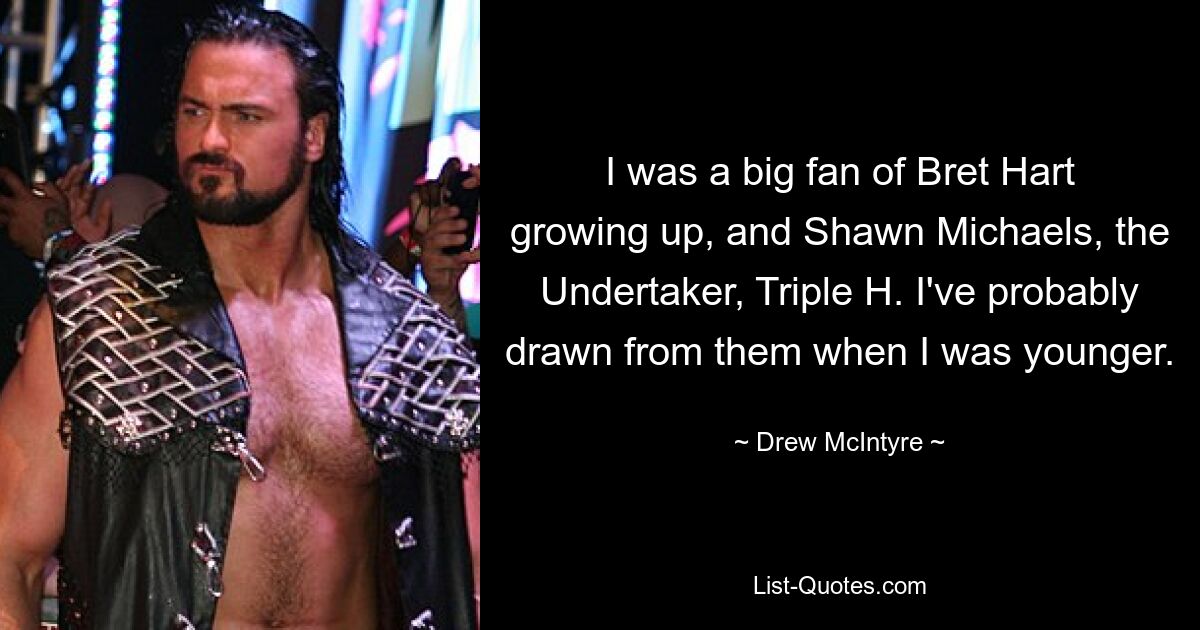 I was a big fan of Bret Hart growing up, and Shawn Michaels, the Undertaker, Triple H. I've probably drawn from them when I was younger. — © Drew McIntyre