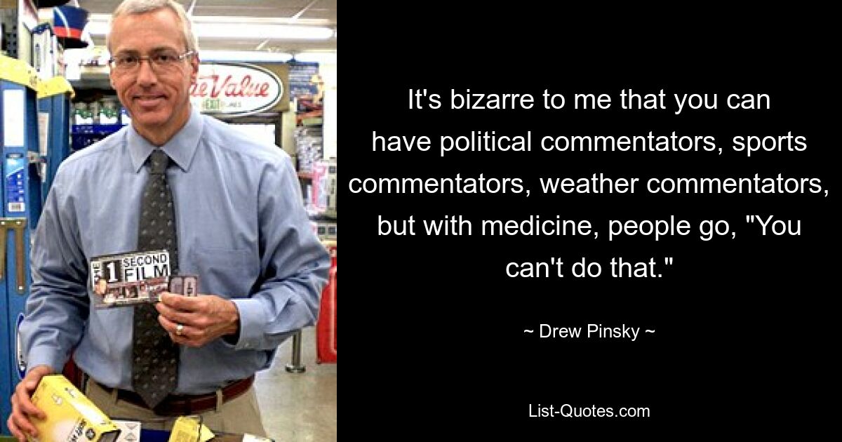 It's bizarre to me that you can have political commentators, sports commentators, weather commentators, but with medicine, people go, "You can't do that." — © Drew Pinsky