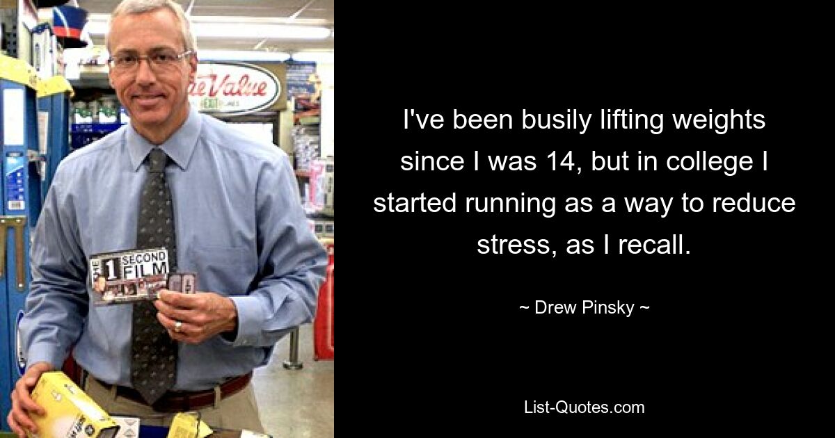 I've been busily lifting weights since I was 14, but in college I started running as a way to reduce stress, as I recall. — © Drew Pinsky