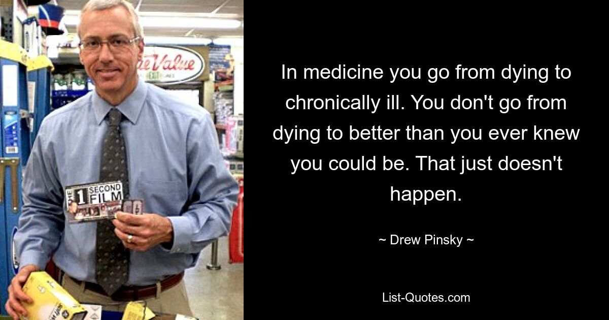 In medicine you go from dying to chronically ill. You don't go from dying to better than you ever knew you could be. That just doesn't happen. — © Drew Pinsky