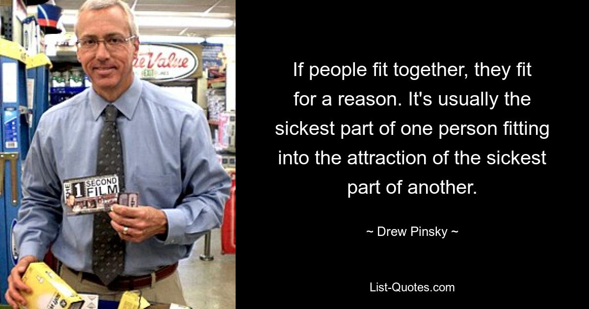 If people fit together, they fit for a reason. It's usually the sickest part of one person fitting into the attraction of the sickest part of another. — © Drew Pinsky