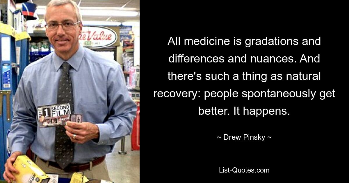 All medicine is gradations and differences and nuances. And there's such a thing as natural recovery: people spontaneously get better. It happens. — © Drew Pinsky