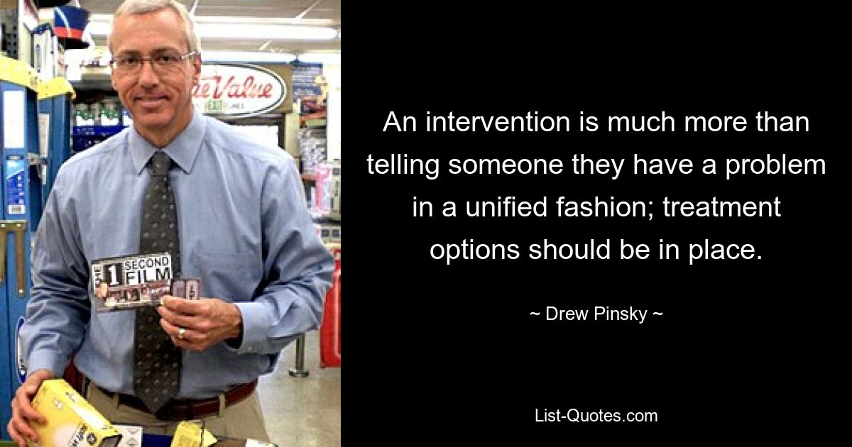 An intervention is much more than telling someone they have a problem in a unified fashion; treatment options should be in place. — © Drew Pinsky