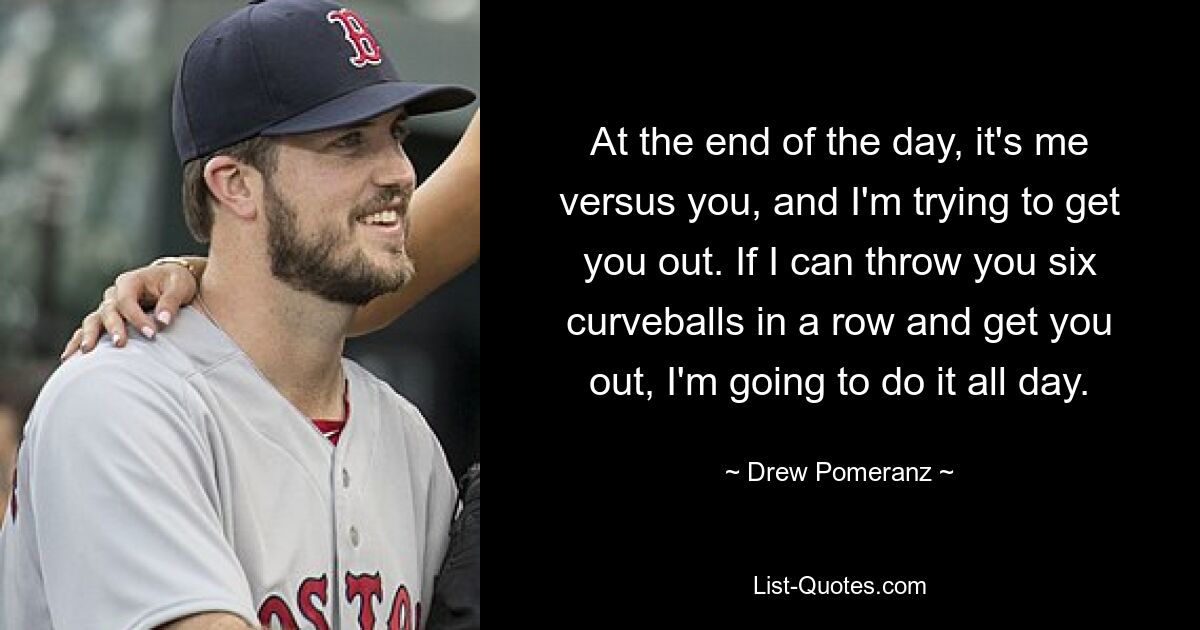 At the end of the day, it's me versus you, and I'm trying to get you out. If I can throw you six curveballs in a row and get you out, I'm going to do it all day. — © Drew Pomeranz