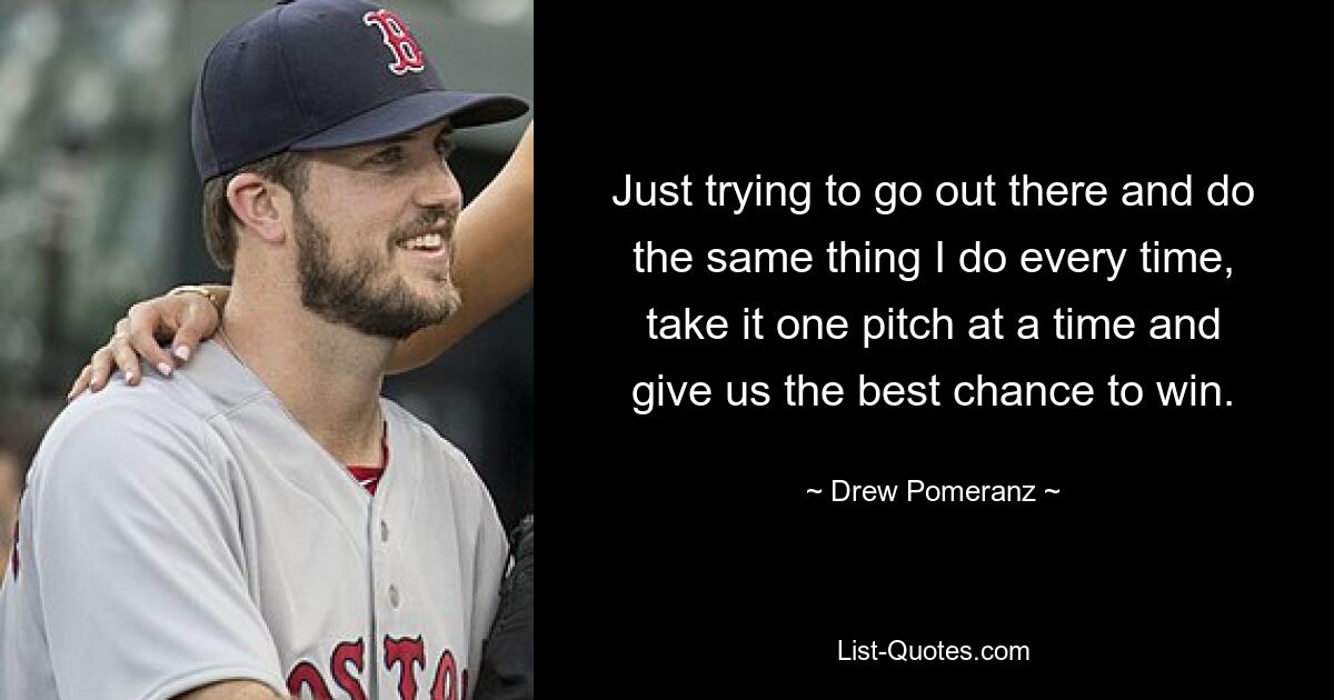 Just trying to go out there and do the same thing I do every time, take it one pitch at a time and give us the best chance to win. — © Drew Pomeranz