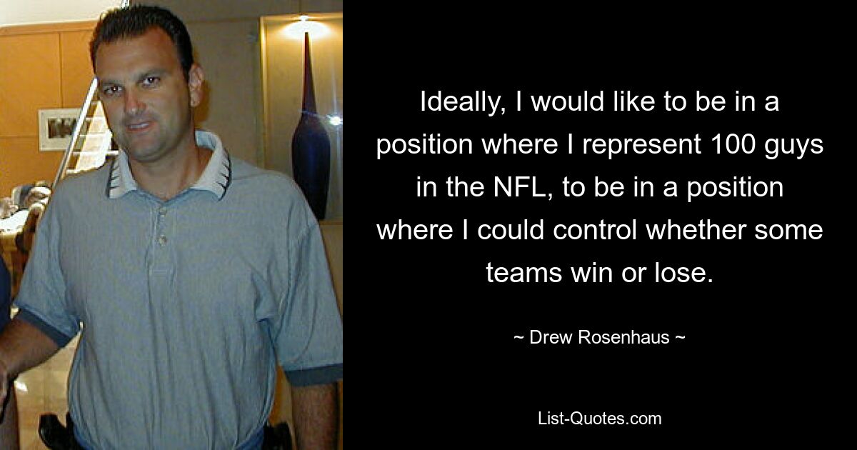 Ideally, I would like to be in a position where I represent 100 guys in the NFL, to be in a position where I could control whether some teams win or lose. — © Drew Rosenhaus