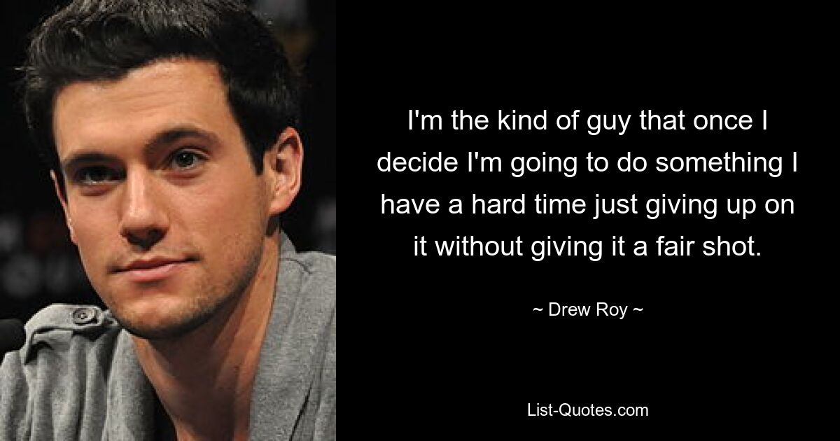 I'm the kind of guy that once I decide I'm going to do something I have a hard time just giving up on it without giving it a fair shot. — © Drew Roy