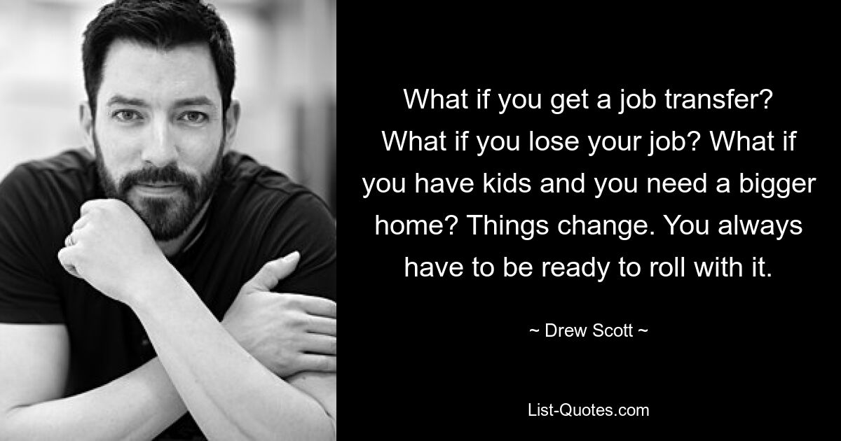 What if you get a job transfer? What if you lose your job? What if you have kids and you need a bigger home? Things change. You always have to be ready to roll with it. — © Drew Scott