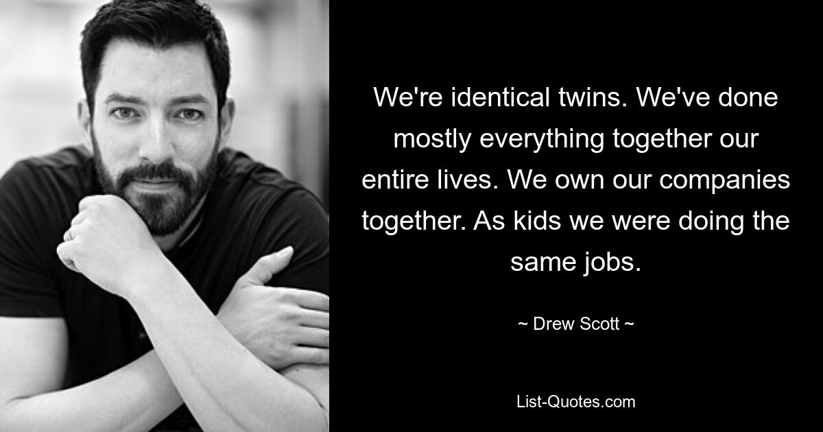 We're identical twins. We've done mostly everything together our entire lives. We own our companies together. As kids we were doing the same jobs. — © Drew Scott