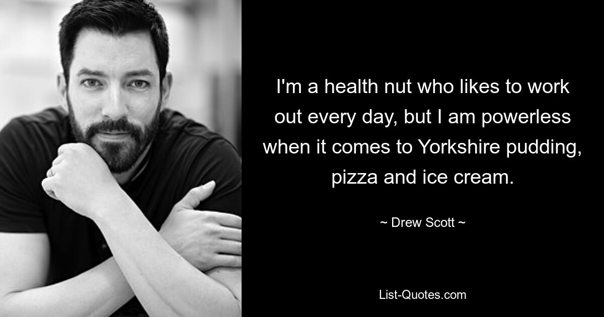 I'm a health nut who likes to work out every day, but I am powerless when it comes to Yorkshire pudding, pizza and ice cream. — © Drew Scott