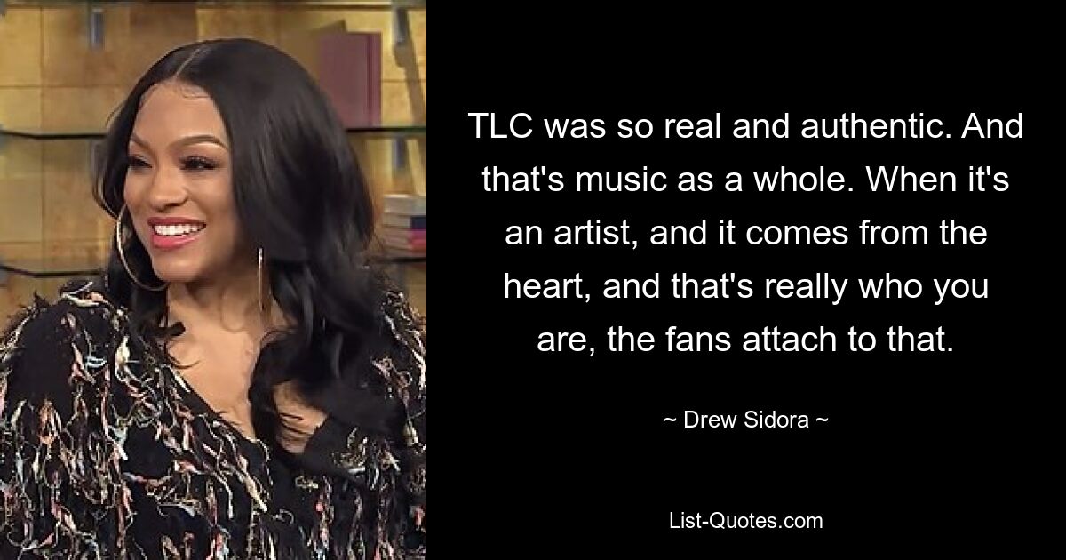 TLC was so real and authentic. And that's music as a whole. When it's an artist, and it comes from the heart, and that's really who you are, the fans attach to that. — © Drew Sidora