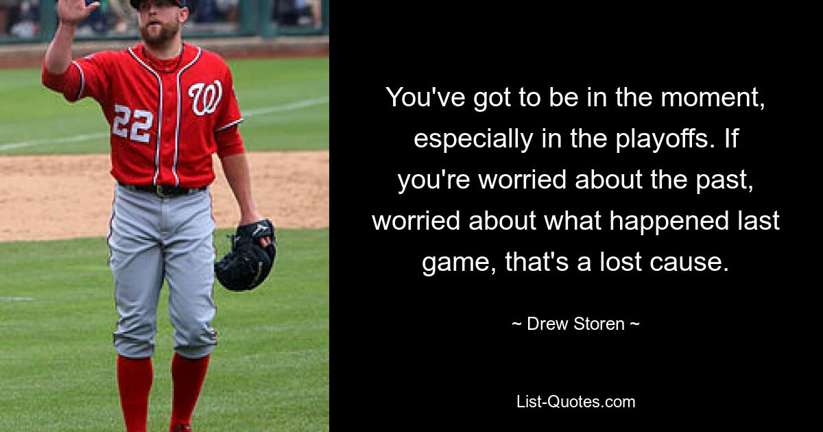 You've got to be in the moment, especially in the playoffs. If you're worried about the past, worried about what happened last game, that's a lost cause. — © Drew Storen