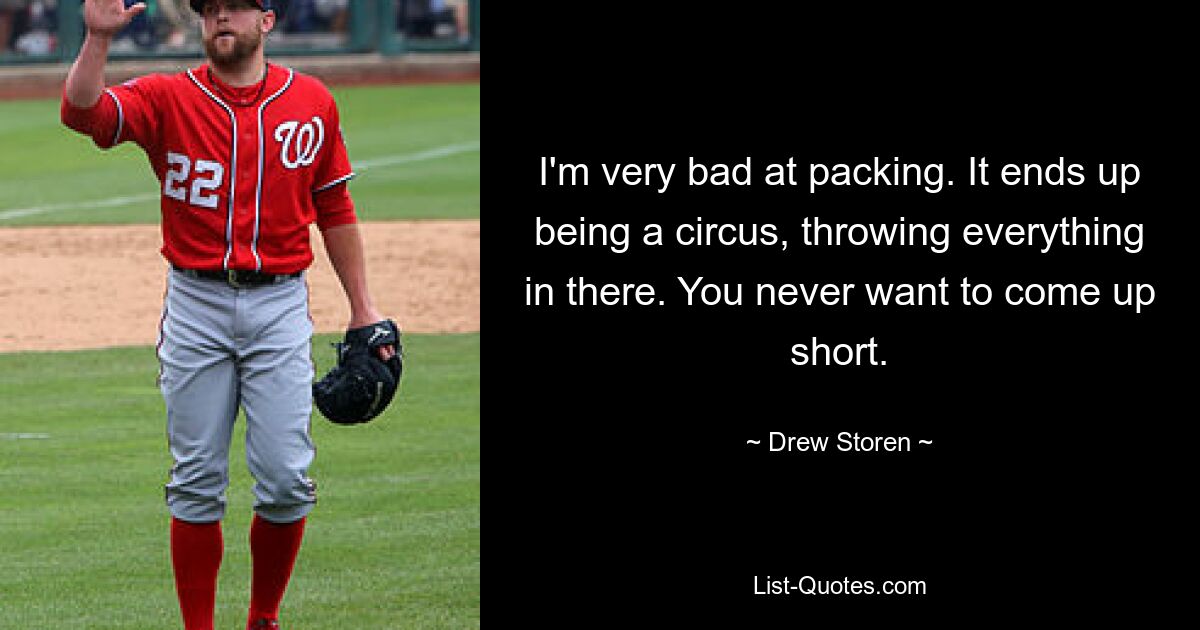 I'm very bad at packing. It ends up being a circus, throwing everything in there. You never want to come up short. — © Drew Storen