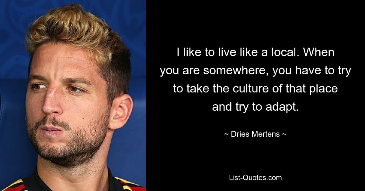 I like to live like a local. When you are somewhere, you have to try to take the culture of that place and try to adapt. — © Dries Mertens