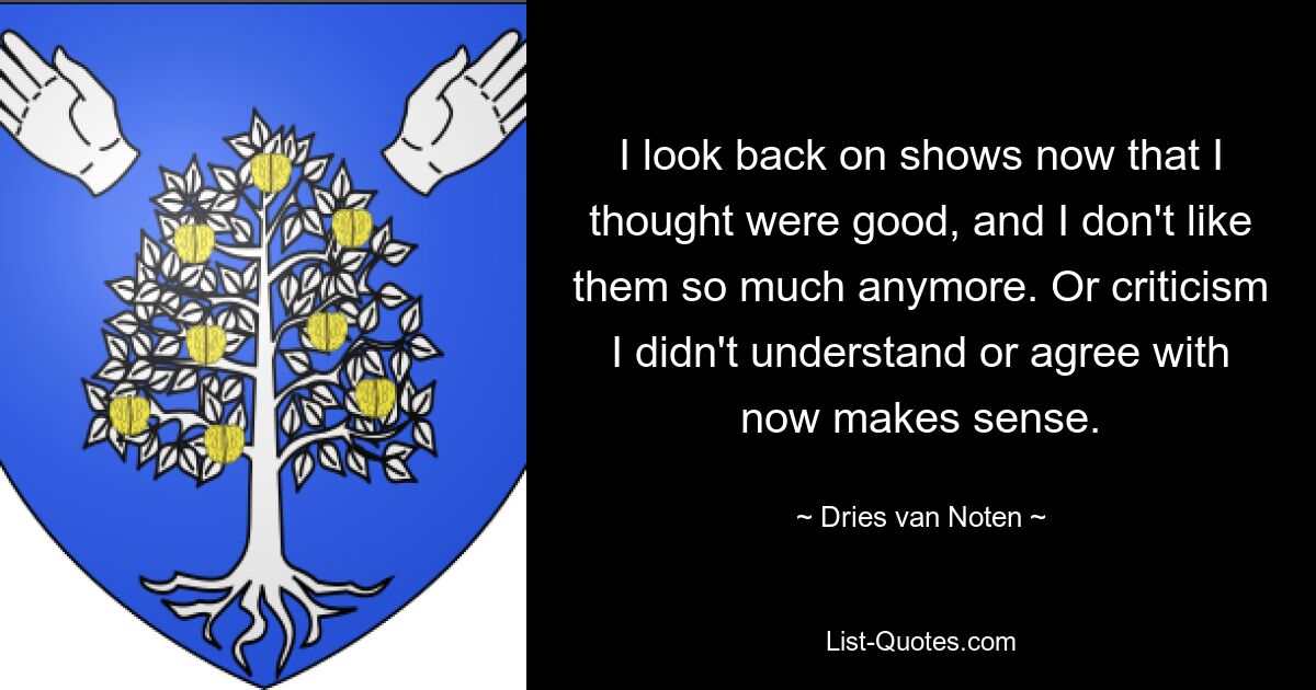 I look back on shows now that I thought were good, and I don't like them so much anymore. Or criticism I didn't understand or agree with now makes sense. — © Dries van Noten