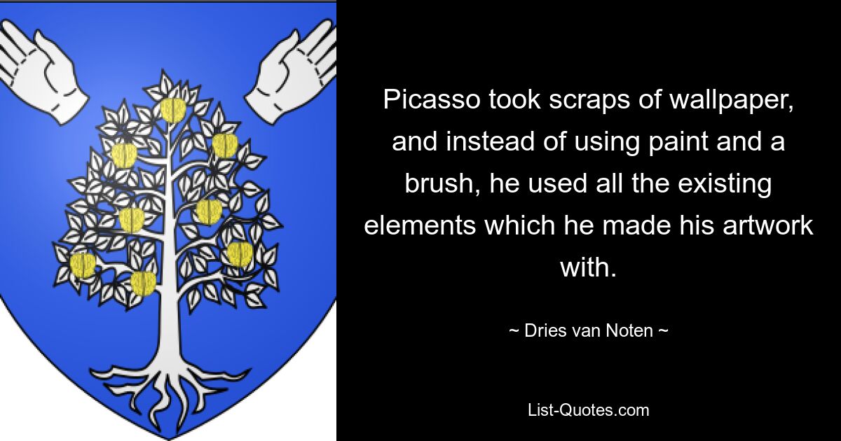 Picasso took scraps of wallpaper, and instead of using paint and a brush, he used all the existing elements which he made his artwork with. — © Dries van Noten