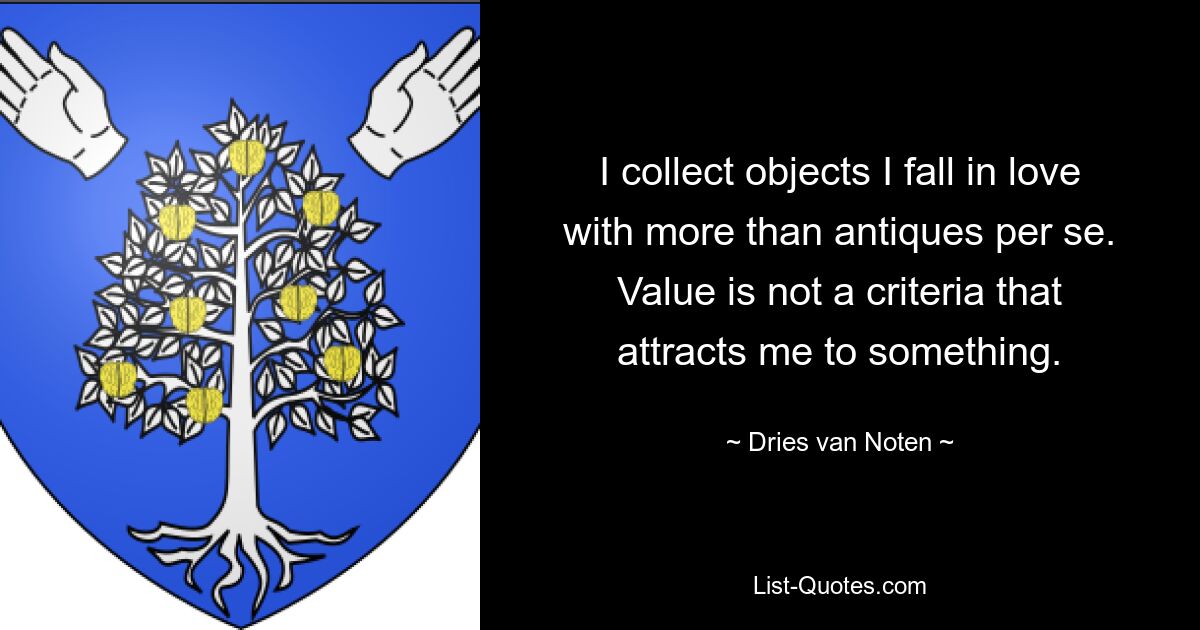 I collect objects I fall in love with more than antiques per se. Value is not a criteria that attracts me to something. — © Dries van Noten