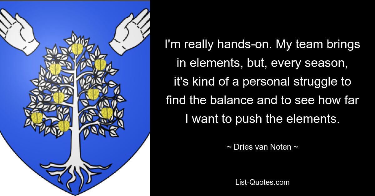 I'm really hands-on. My team brings in elements, but, every season, it's kind of a personal struggle to find the balance and to see how far I want to push the elements. — © Dries van Noten