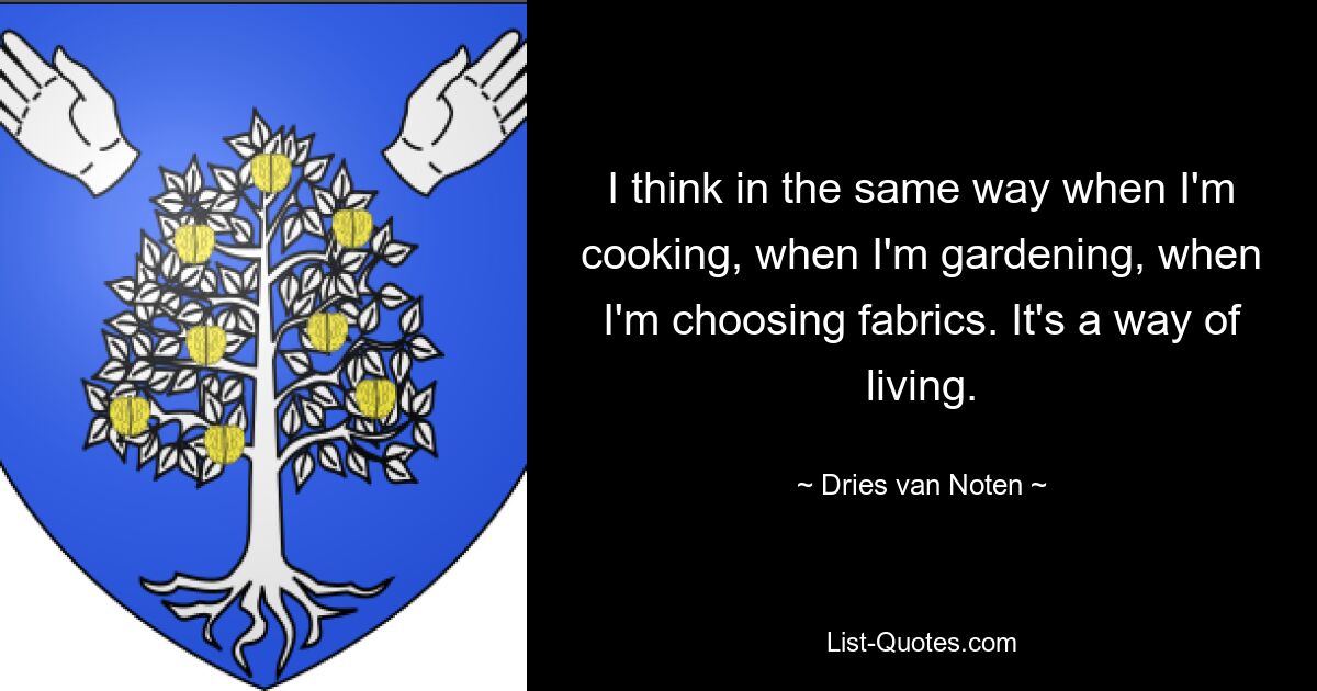 I think in the same way when I'm cooking, when I'm gardening, when I'm choosing fabrics. It's a way of living. — © Dries van Noten