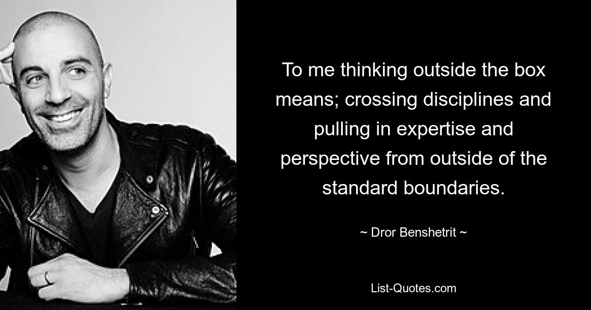 To me thinking outside the box means; crossing disciplines and pulling in expertise and perspective from outside of the standard boundaries. — © Dror Benshetrit