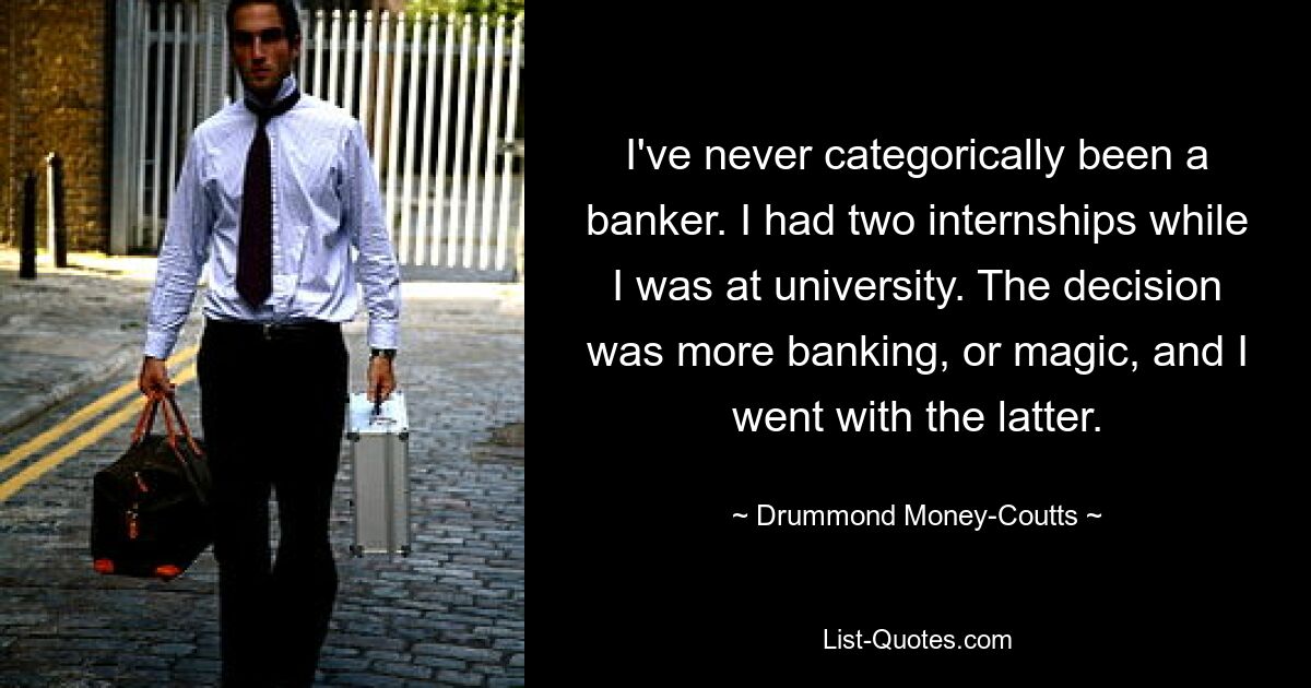 I've never categorically been a banker. I had two internships while I was at university. The decision was more banking, or magic, and I went with the latter. — © Drummond Money-Coutts