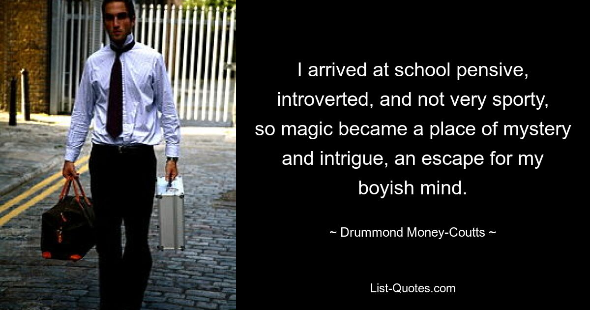 I arrived at school pensive, introverted, and not very sporty, so magic became a place of mystery and intrigue, an escape for my boyish mind. — © Drummond Money-Coutts