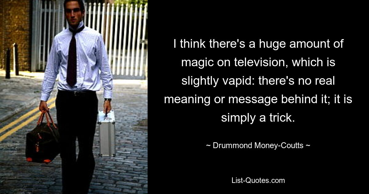 I think there's a huge amount of magic on television, which is slightly vapid: there's no real meaning or message behind it; it is simply a trick. — © Drummond Money-Coutts