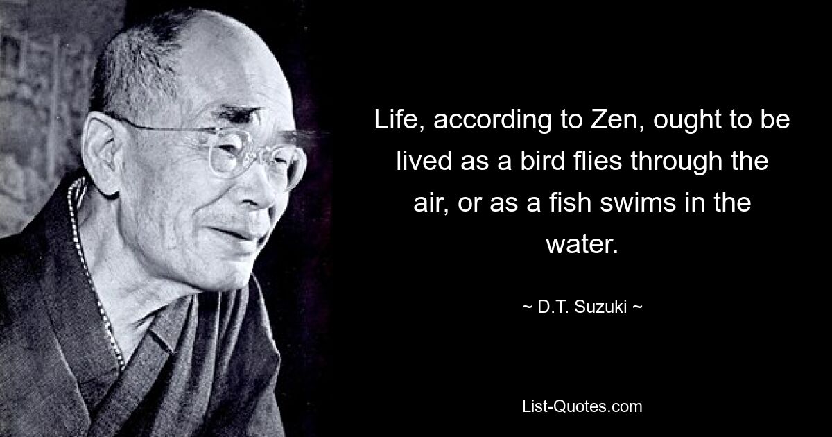 Life, according to Zen, ought to be lived as a bird flies through the air, or as a fish swims in the water. — © D.T. Suzuki