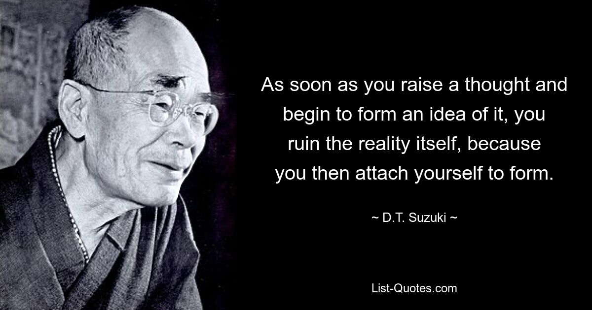 As soon as you raise a thought and begin to form an idea of it, you ruin the reality itself, because you then attach yourself to form. — © D.T. Suzuki