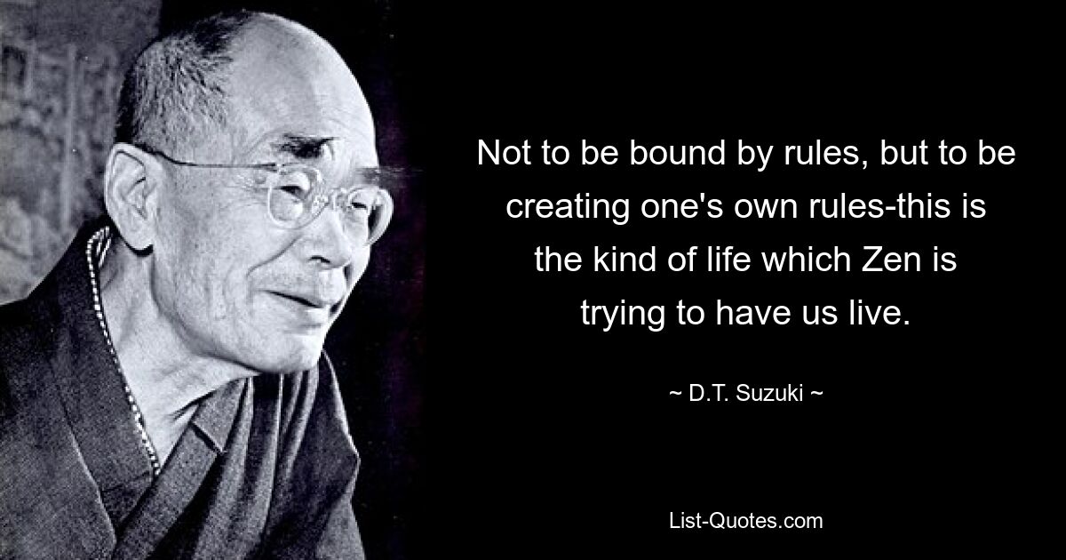 Not to be bound by rules, but to be creating one's own rules-this is the kind of life which Zen is trying to have us live. — © D.T. Suzuki